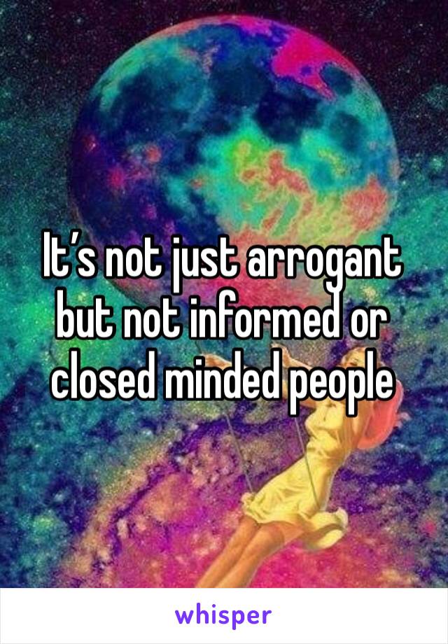 It’s not just arrogant but not informed or closed minded people 