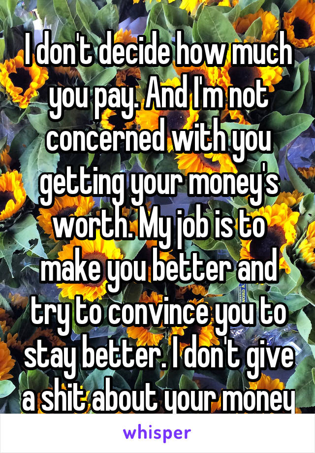 I don't decide how much you pay. And I'm not concerned with you getting your money's worth. My job is to make you better and try to convince you to stay better. I don't give a shit about your money