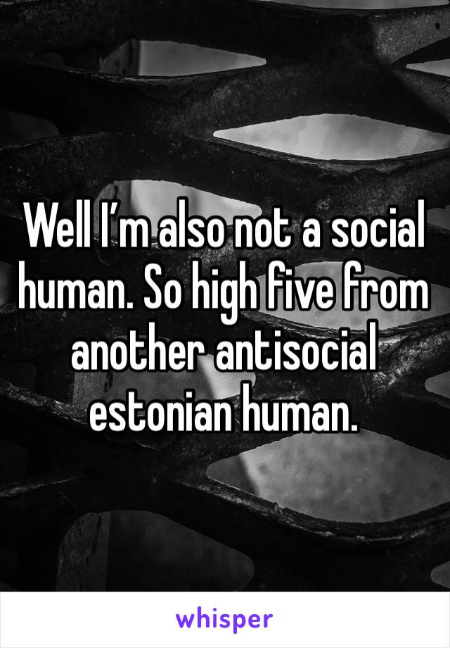 Well I’m also not a social human. So high five from another antisocial estonian human.