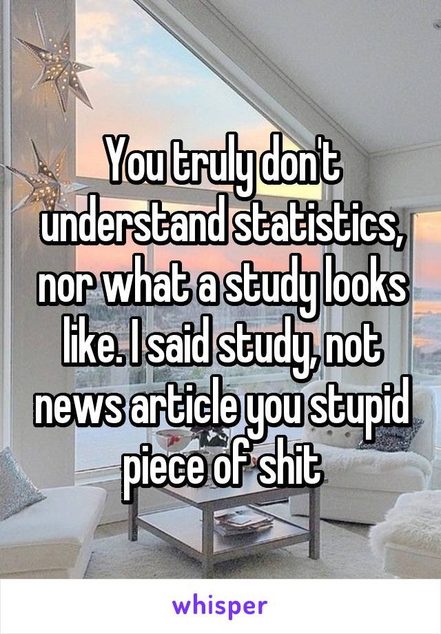 You truly don't understand statistics, nor what a study looks like. I said study, not news article you stupid piece of shit