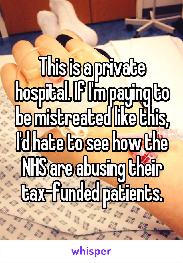 This is a private hospital. If I'm paying to be mistreated like this, I'd hate to see how the NHS are abusing their tax-funded patients.