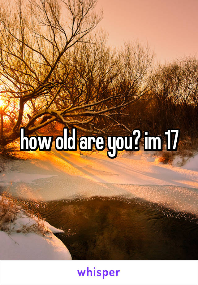 how old are you? im 17