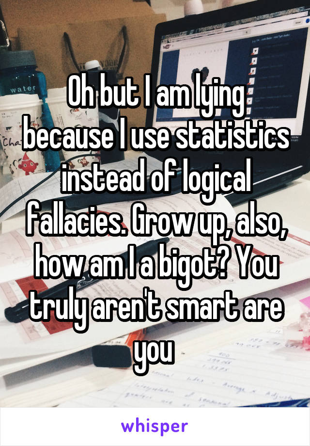 Oh but I am lying because I use statistics instead of logical fallacies. Grow up, also, how am I a bigot? You truly aren't smart are you 