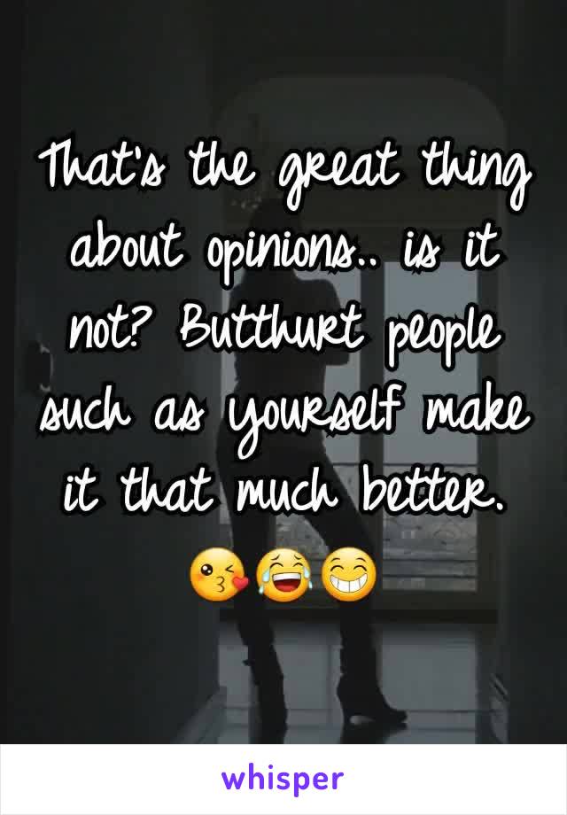 That's the great thing about opinions.. is it not? Butthurt people such as yourself make it that much better. 😘😂😁