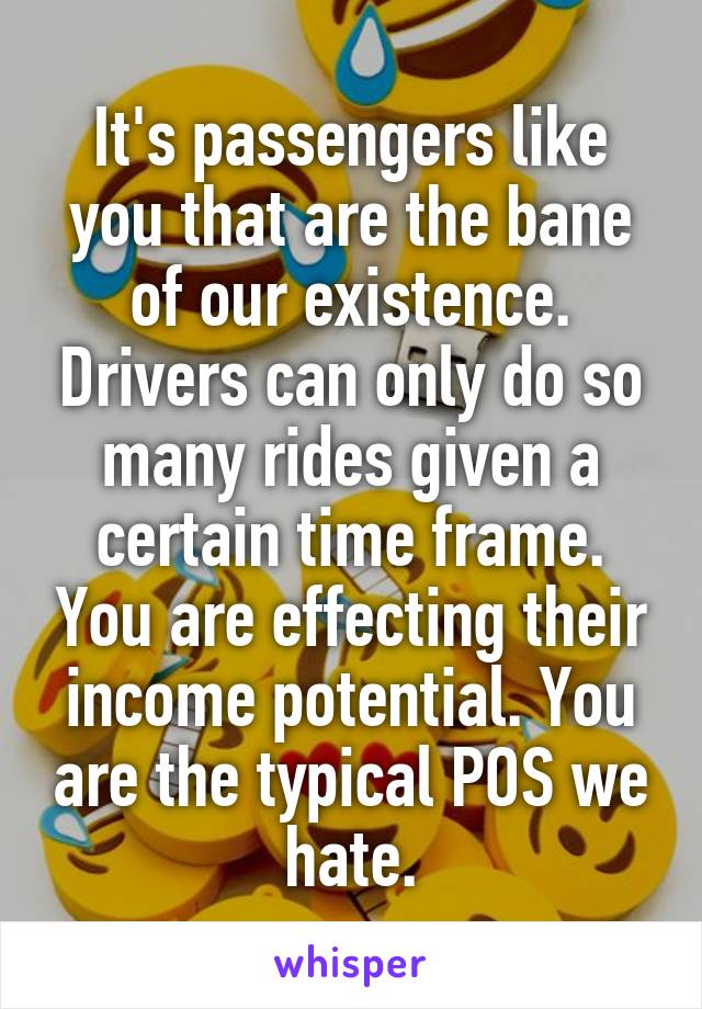 It's passengers like you that are the bane of our existence. Drivers can only do so many rides given a certain time frame. You are effecting their income potential. You are the typical POS we hate.