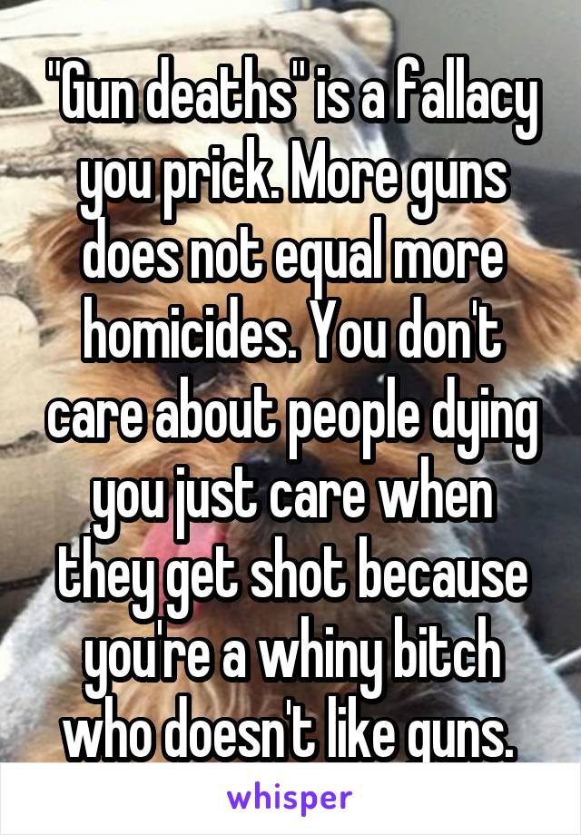 "Gun deaths" is a fallacy you prick. More guns does not equal more homicides. You don't care about people dying you just care when they get shot because you're a whiny bitch who doesn't like guns. 