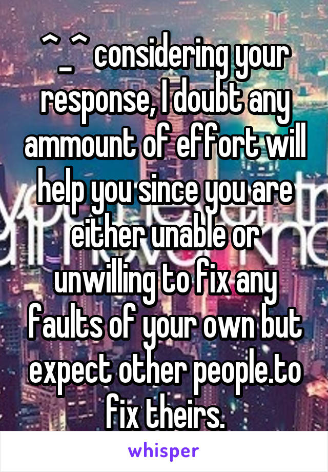 ^_^ considering your response, I doubt any ammount of effort will help you since you are either unable or unwilling to fix any faults of your own but expect other people.to fix theirs.