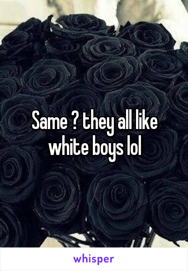 Same 🙄 they all like white boys lol