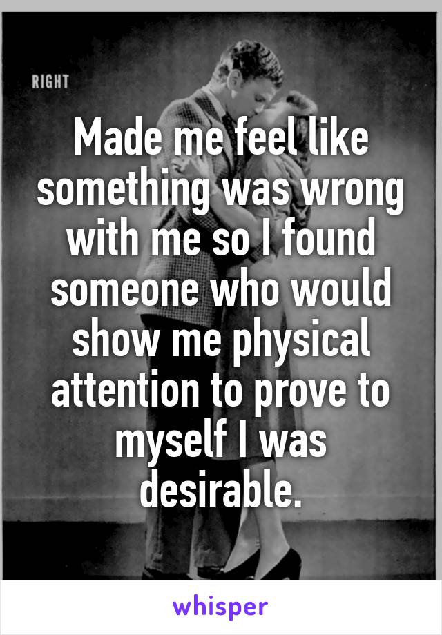 Made me feel like something was wrong with me so I found someone who would show me physical attention to prove to myself I was desirable.