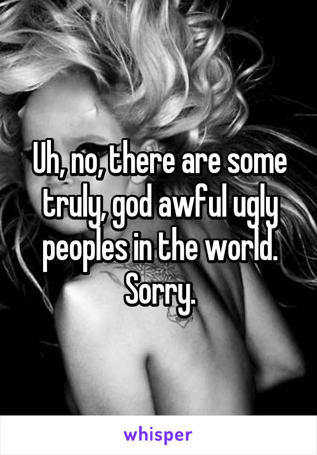 Uh, no, there are some truly, god awful ugly peoples in the world.
Sorry.