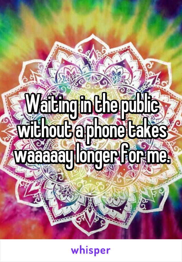 Waiting in the public without a phone takes waaaaay longer for me.