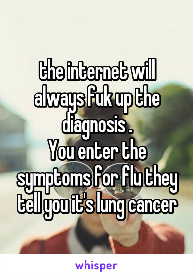 the internet will always fuk up the diagnosis .
You enter the symptoms for flu they tell you it's lung cancer