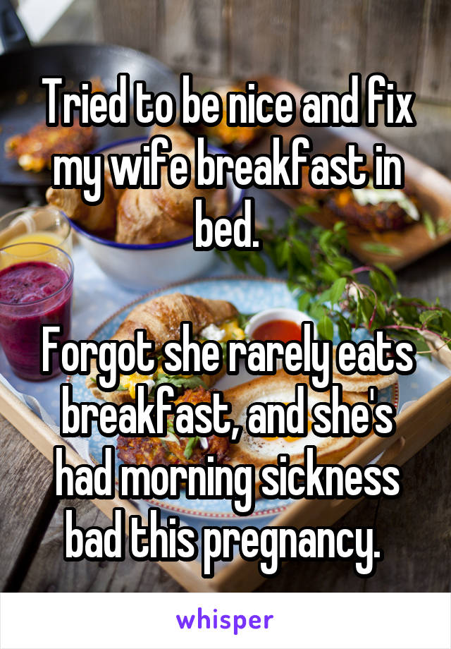 Tried to be nice and fix my wife breakfast in bed.

Forgot she rarely eats breakfast, and she's had morning sickness bad this pregnancy. 