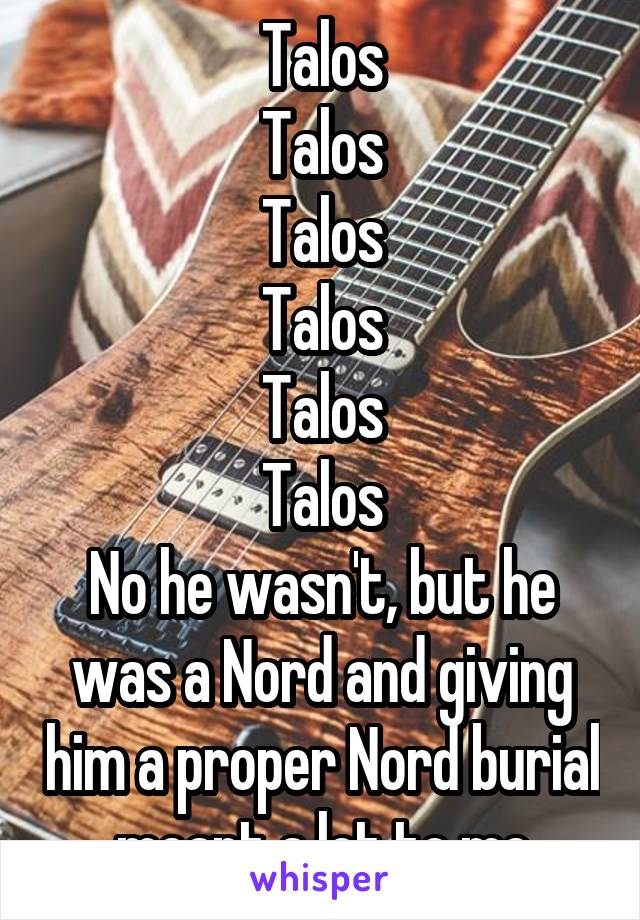 Talos
Talos
Talos
Talos
Talos
Talos
No he wasn't, but he was a Nord and giving him a proper Nord burial meant a lot to me