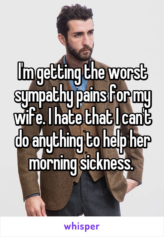 I'm getting the worst sympathy pains for my wife. I hate that I can't do anything to help her morning sickness. 