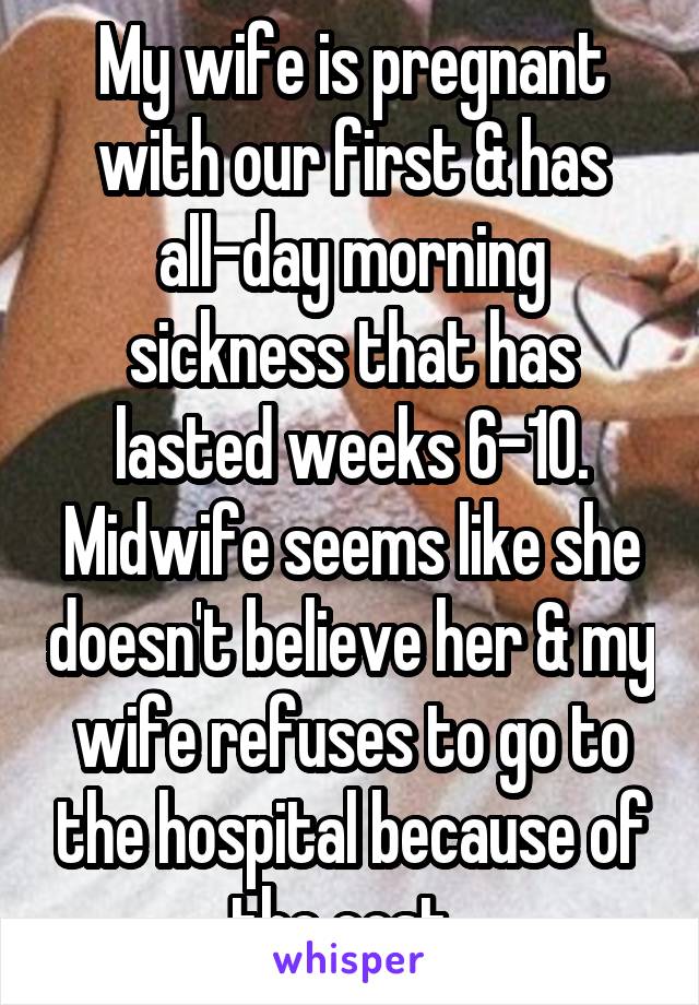 My wife is pregnant with our first & has all-day morning sickness that has lasted weeks 6-10. Midwife seems like she doesn't believe her & my wife refuses to go to the hospital because of the cost. 