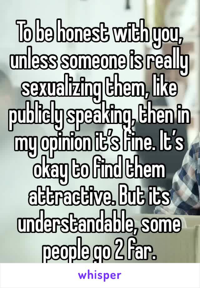 To be honest with you, unless someone is really sexualizing them, like publicly speaking, then in my opinion it’s fine. It’s okay to find them attractive. But its understandable, some people go 2 far.