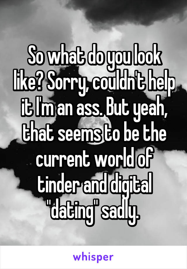 So what do you look like? Sorry, couldn't help it I'm an ass. But yeah, that seems to be the current world of tinder and digital "dating" sadly. 