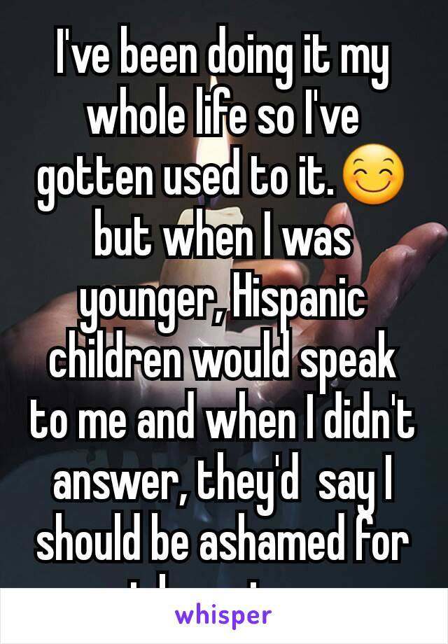 I've been doing it my whole life so I've gotten used to it.😊 but when I was younger, Hispanic children would speak to me and when I didn't answer, they'd  say I should be ashamed for not knowing my