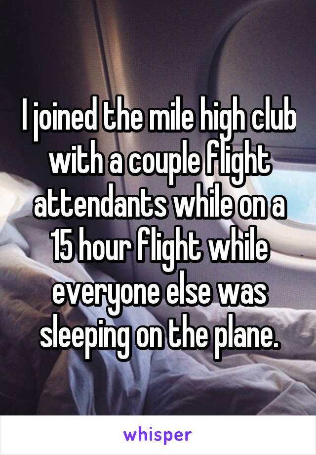 I joined the mile high club with a couple flight attendants while on a 15 hour flight while everyone else was sleeping on the plane.