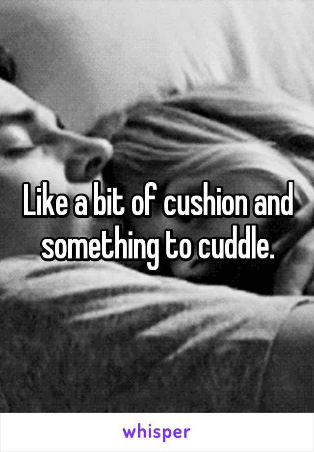 Like a bit of cushion and something to cuddle.