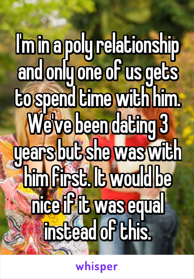 I'm in a poly relationship and only one of us gets to spend time with him. We've been dating 3 years but she was with him first. It would be nice if it was equal instead of this.