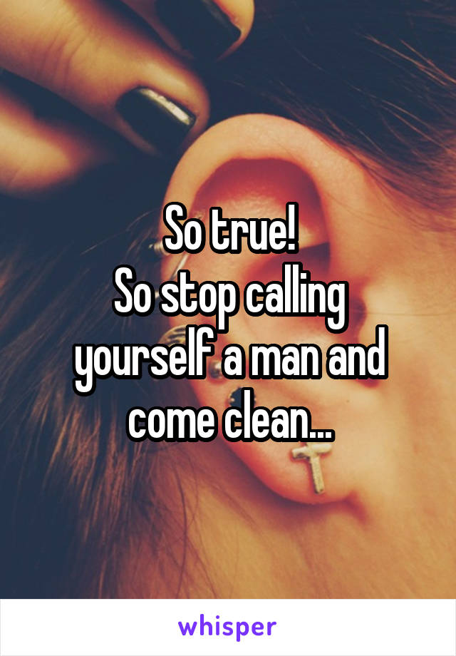 So true!
So stop calling yourself a man and come clean...