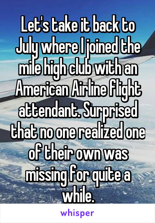 Let's take it back to July where I joined the mile high club with an American Airline flight attendant. Surprised that no one realized one of their own was missing for quite a while.