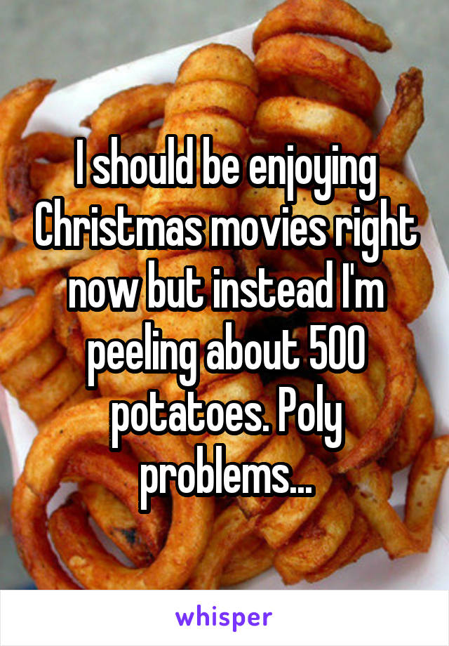 I should be enjoying Christmas movies right now but instead I'm peeling about 500 potatoes. Poly problems...
