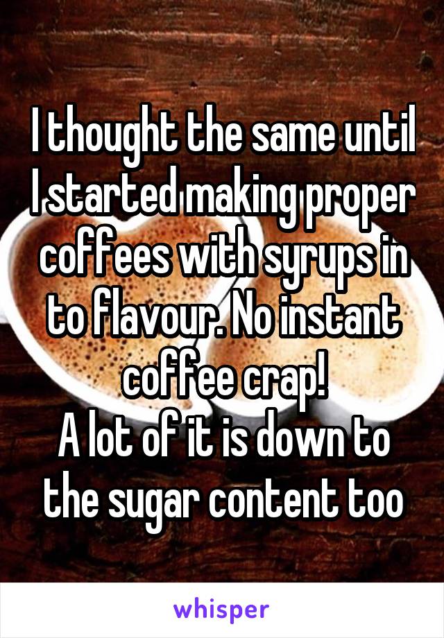I thought the same until I started making proper coffees with syrups in to flavour. No instant coffee crap!
A lot of it is down to the sugar content too