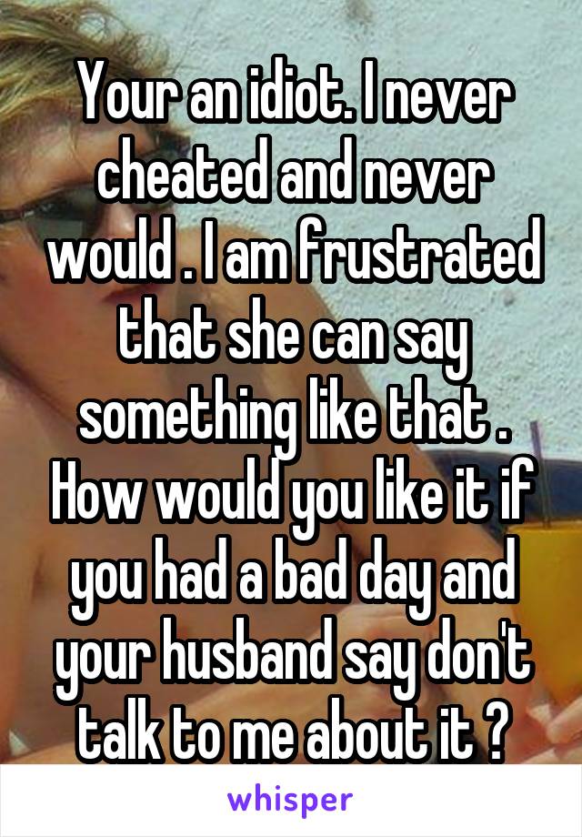 Your an idiot. I never cheated and never would . I am frustrated that she can say something like that . How would you like it if you had a bad day and your husband say don't talk to me about it ?