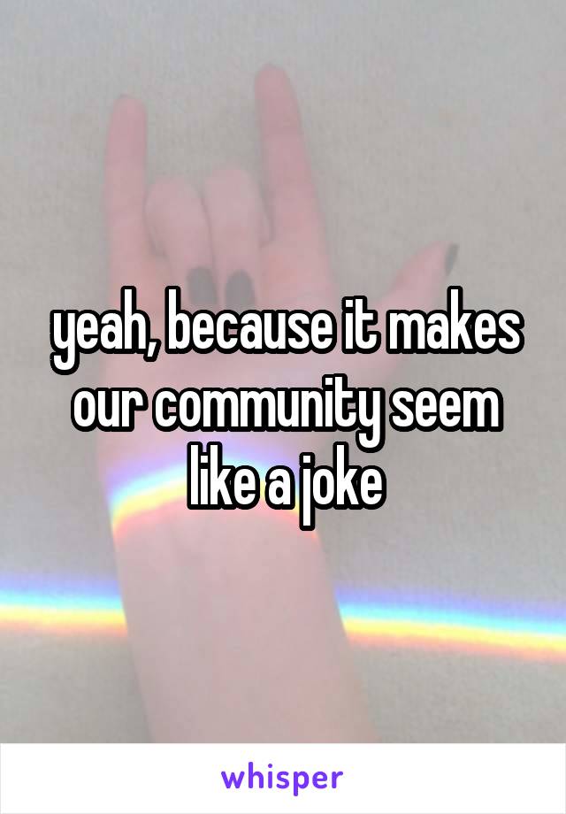 yeah, because it makes our community seem like a joke