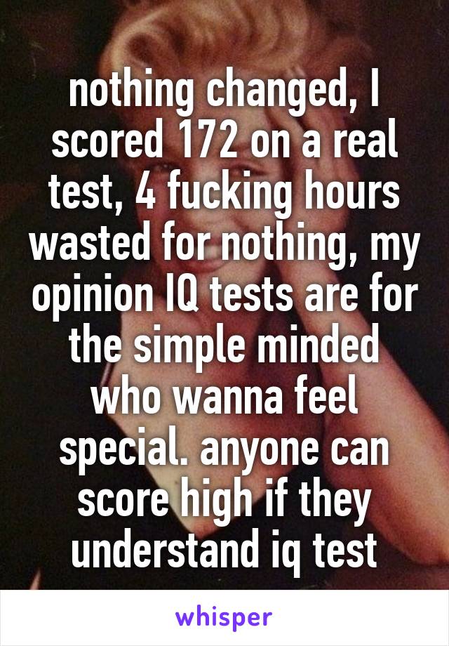 nothing changed, I scored 172 on a real test, 4 fucking hours wasted for nothing, my opinion IQ tests are for the simple minded who wanna feel special. anyone can score high if they understand iq test