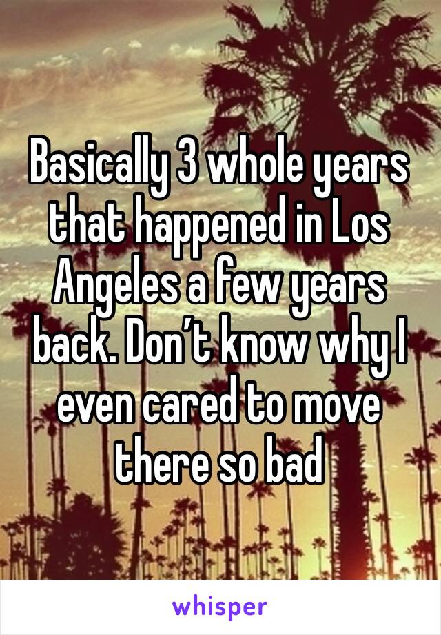 Basically 3 whole years  that happened in Los Angeles a few years back. Don’t know why I even cared to move there so bad