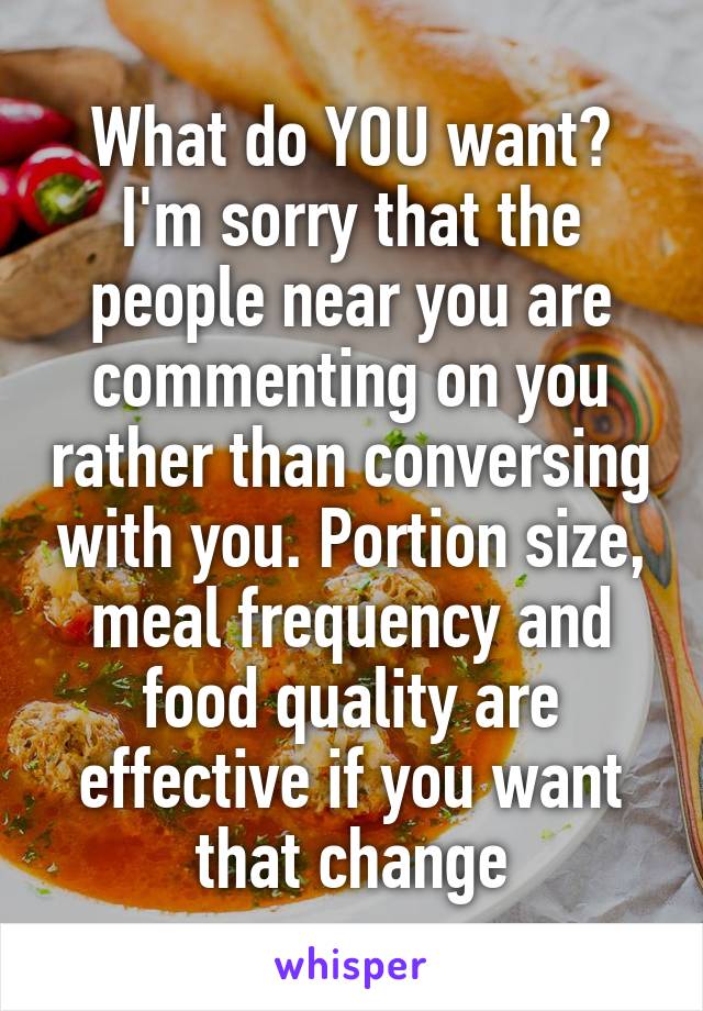 What do YOU want? I'm sorry that the people near you are commenting on you rather than conversing with you. Portion size, meal frequency and food quality are effective if you want that change