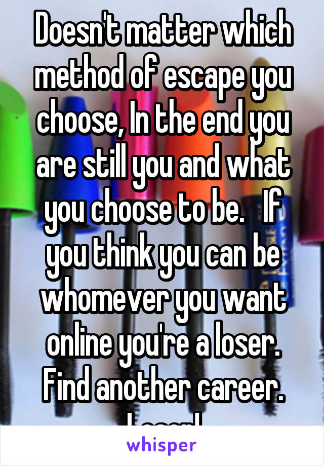 Doesn't matter which method of escape you choose, In the end you are still you and what you choose to be.   If you think you can be whomever you want online you're a loser. Find another career.
Loser!