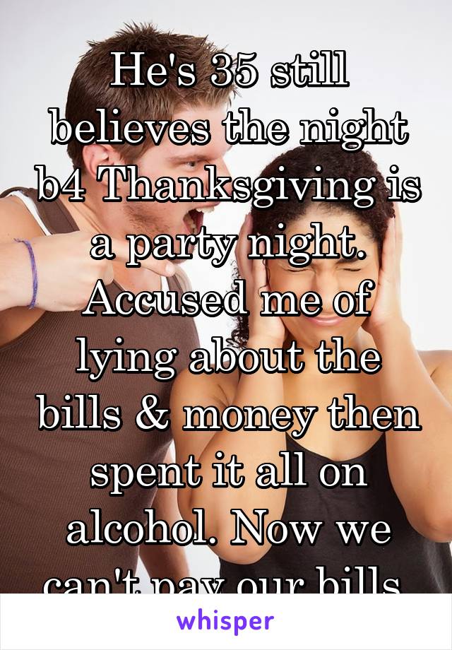 He's 35 still believes the night b4 Thanksgiving is a party night. Accused me of lying about the bills & money then spent it all on alcohol. Now we can't pay our bills 