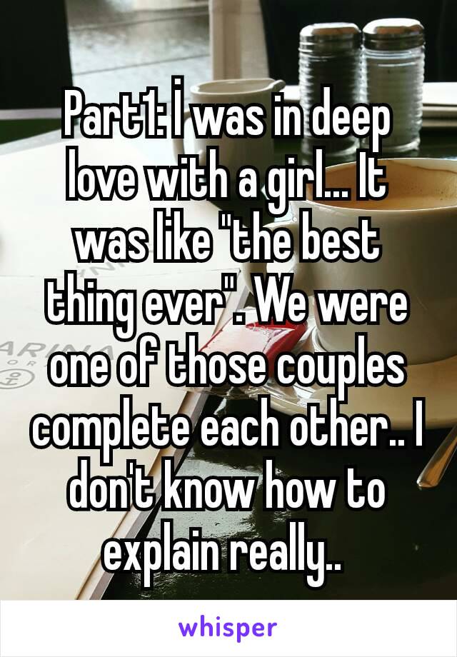 Part1: İ was in deep love with a girl... It was like "the best thing ever". We were one of those couples complete each other.. I don't know how to explain really.. 