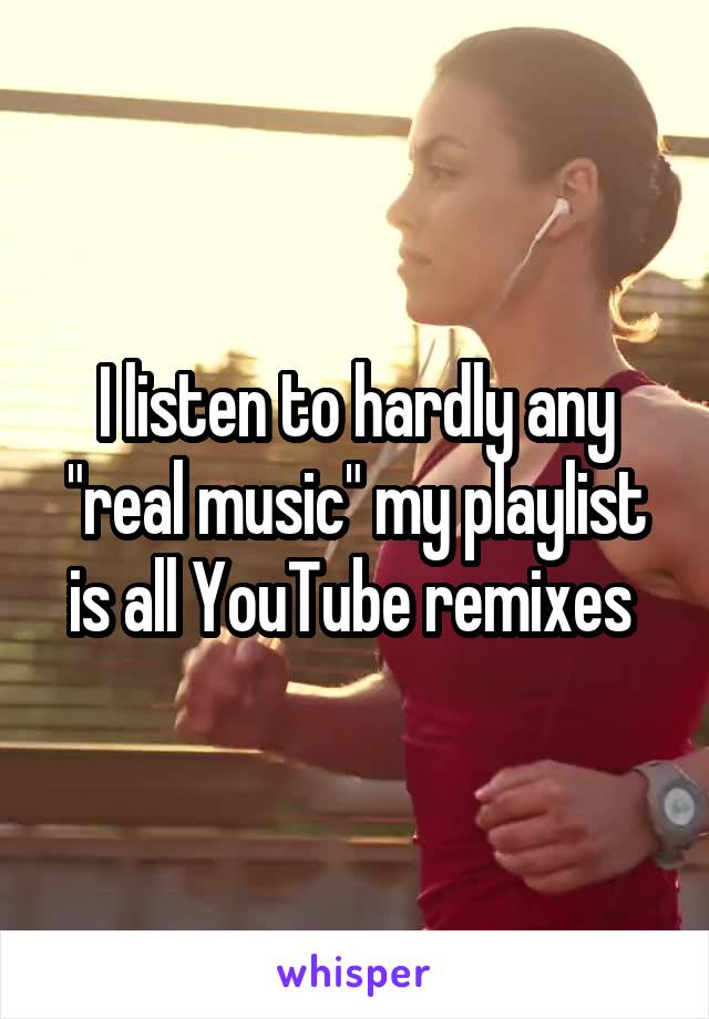 I listen to hardly any "real music" my playlist is all YouTube remixes 