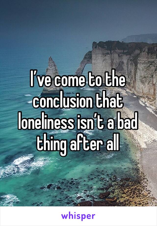 I’ve come to the conclusion that loneliness isn’t a bad thing after all