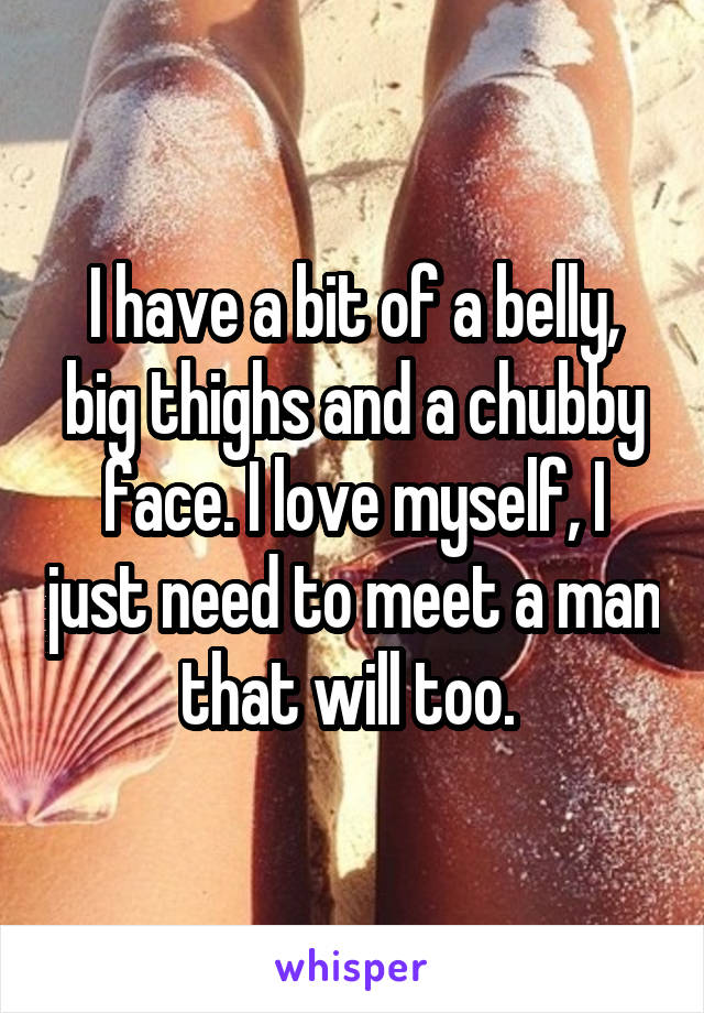 I have a bit of a belly, big thighs and a chubby face. I love myself, I just need to meet a man that will too. 
