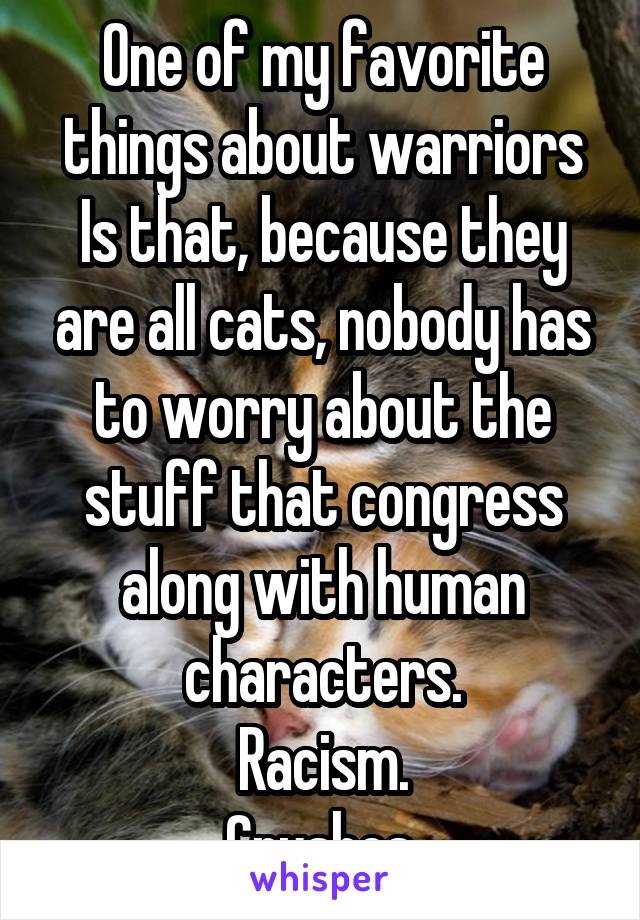 One of my favorite things about warriors Is that, because they are all cats, nobody has to worry about the stuff that congress along with human characters.
Racism.
Crushes.