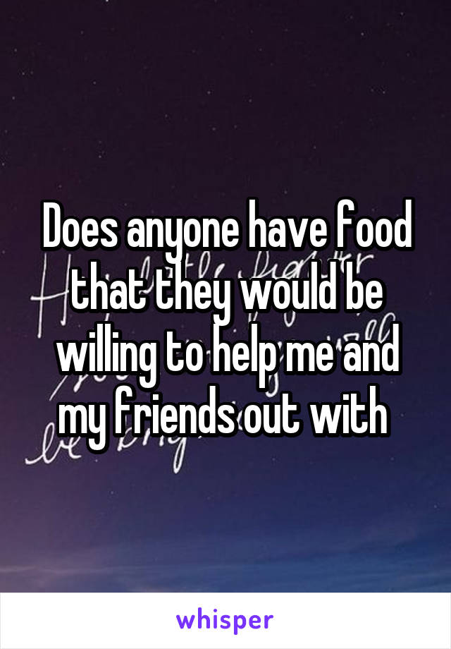 Does anyone have food that they would be willing to help me and my friends out with 