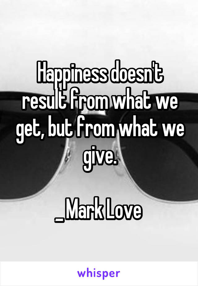 Happiness doesn't result from what we get, but from what we give.

_ Mark Love 