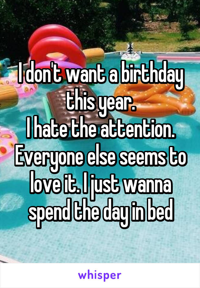 I don't want a birthday this year.
I hate the attention. Everyone else seems to love it. I just wanna spend the day in bed