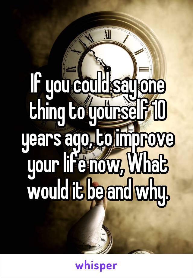 If you could say one thing to yourself 10 years ago, to improve your life now, What would it be and why.