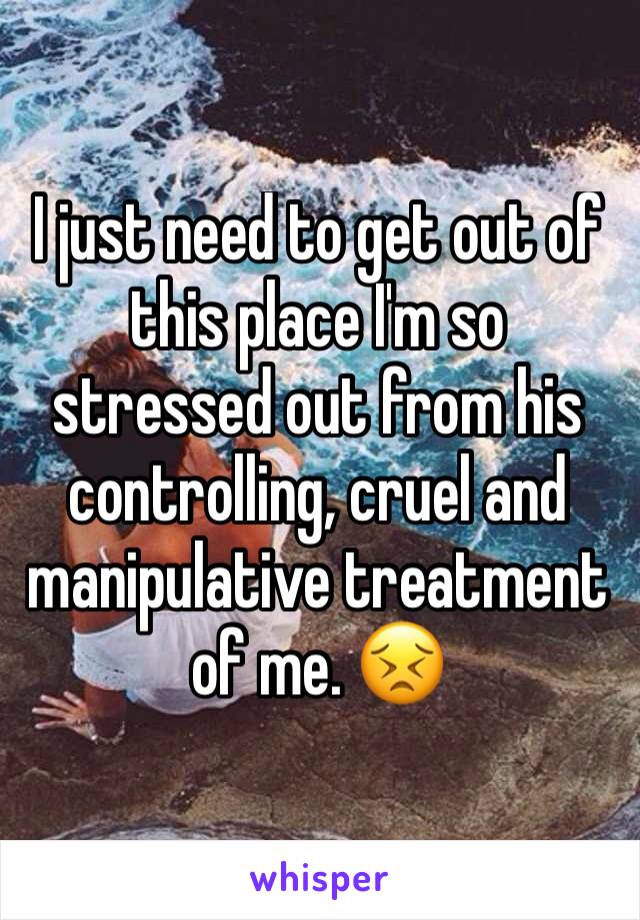 I just need to get out of this place I'm so stressed out from his controlling, cruel and manipulative treatment of me. 😣