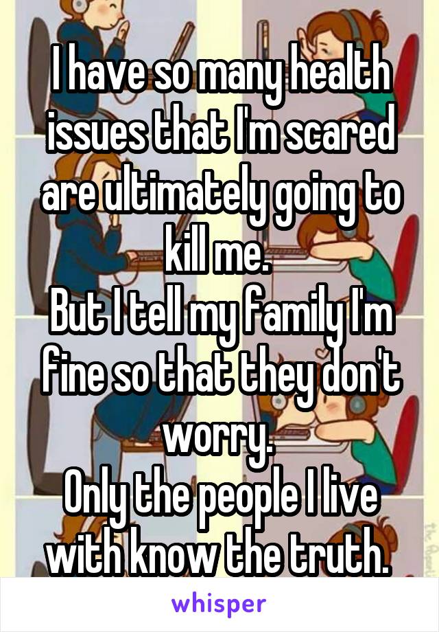 I have so many health issues that I'm scared are ultimately going to kill me. 
But I tell my family I'm fine so that they don't worry. 
Only the people I live with know the truth. 