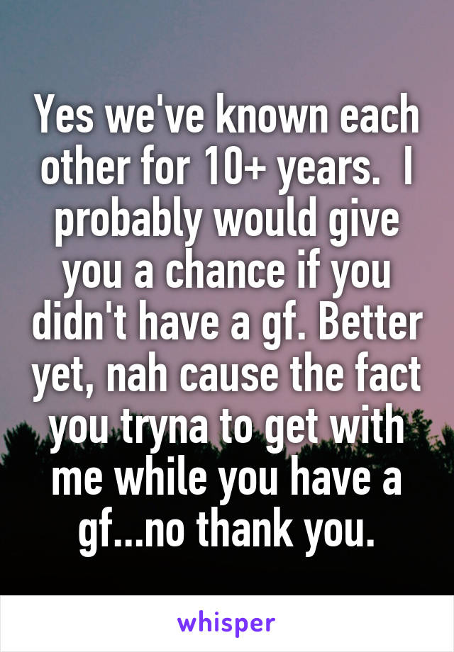 Yes we've known each other for 10+ years.  I probably would give you a chance if you didn't have a gf. Better yet, nah cause the fact you tryna to get with me while you have a gf...no thank you.