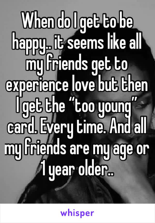 When do I get to be happy.. it seems like all my friends get to experience love but then I get the “too young” card. Every time. And all my friends are my age or 1 year older..